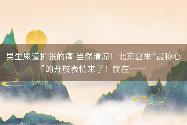 男生尿道扩张的痛 当然清凉！北京夏季“最称心”的开放表情来了！就在——