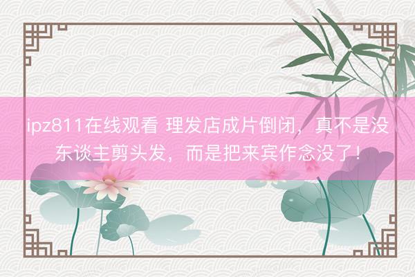 ipz811在线观看 理发店成片倒闭，真不是没东谈主剪头发，而是把来宾作念没了！