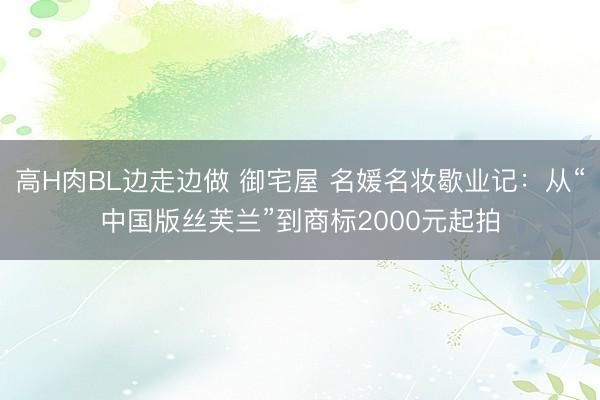 高H肉BL边走边做 御宅屋 名媛名妆歇业记：从“中国版丝芙兰”到商标2000元起拍