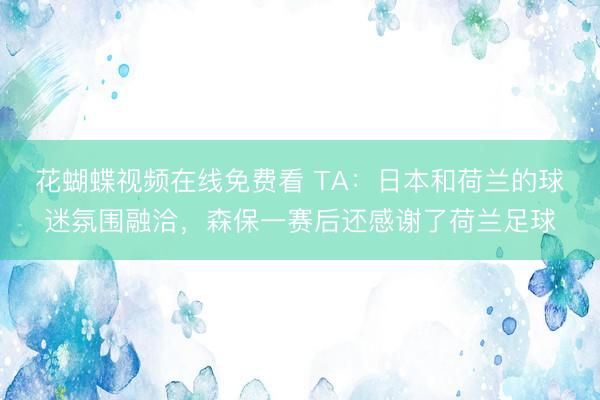 花蝴蝶视频在线免费看 TA：日本和荷兰的球迷氛围融洽，森保一赛后还感谢了荷兰足球