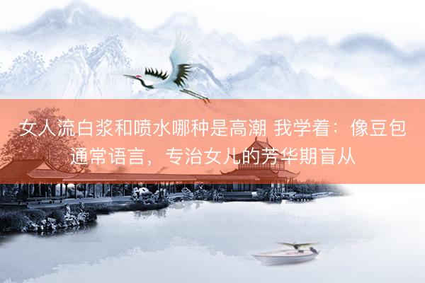 女人流白浆和喷水哪种是高潮 我学着：像豆包通常语言，专治女儿的芳华期盲从