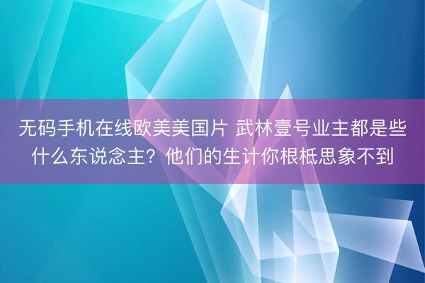 无码手机在线欧美美国片 武林壹号业主都是些什么东说念主？他们的生计你根柢思象不到