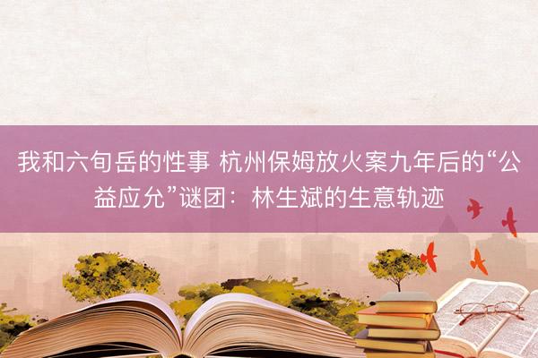 我和六旬岳的性事 杭州保姆放火案九年后的“公益应允”谜团：林生斌的生意轨迹
