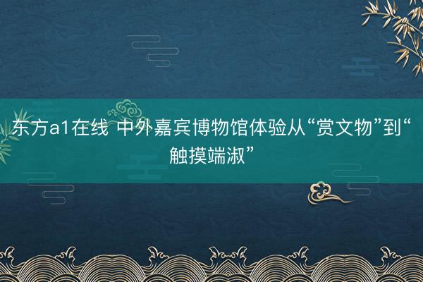 东方a1在线 中外嘉宾博物馆体验从“赏文物”到“触摸端淑”