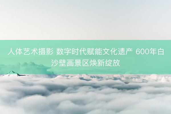 人体艺术摄影 数字时代赋能文化遗产 600年白沙壁画景区焕新绽放