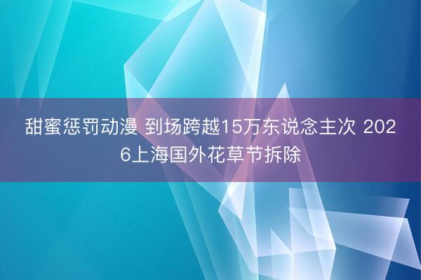 甜蜜惩罚动漫 到场跨越15万东说念主次 2026上海国外花草节拆除