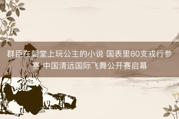 群臣在朝堂上玩公主的小说 国表里80支戎行参赛 中国清远国际飞舞公开赛启幕