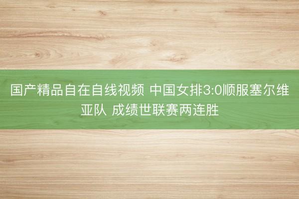 国产精品自在自线视频 中国女排3:0顺服塞尔维亚队 成绩世联赛两连胜
