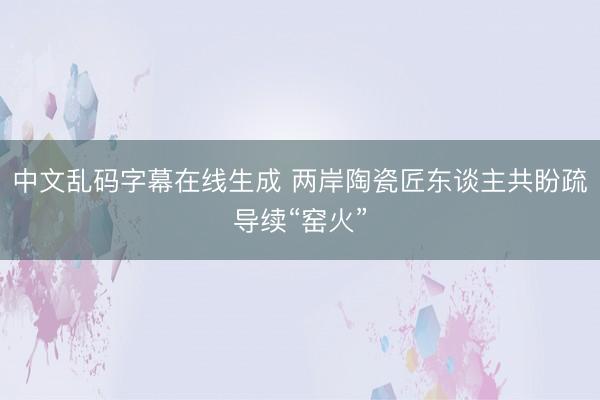 中文乱码字幕在线生成 两岸陶瓷匠东谈主共盼疏导续“窑火”