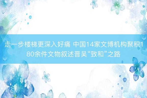 走一步楼梯更深入好痛 中国14家文博机构聚积180余件文物叙述晋吴“致和”之路