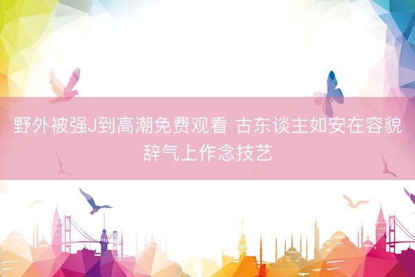 野外被强J到高潮免费观看 古东谈主如安在容貌辞气上作念技艺