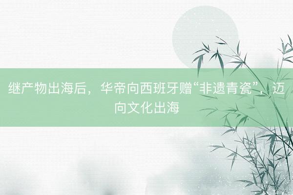 继产物出海后，华帝向西班牙赠“非遗青瓷”，迈向文化出海