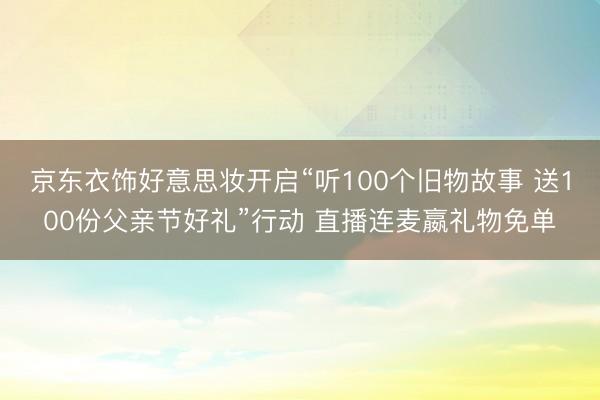 京东衣饰好意思妆开启“听100个旧物故事 送100份父亲节好礼”行动 直播连麦嬴礼物免单