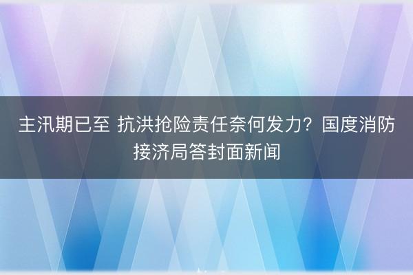 主汛期已至 抗洪抢险责任奈何发力？国度消防接济局答封面新闻