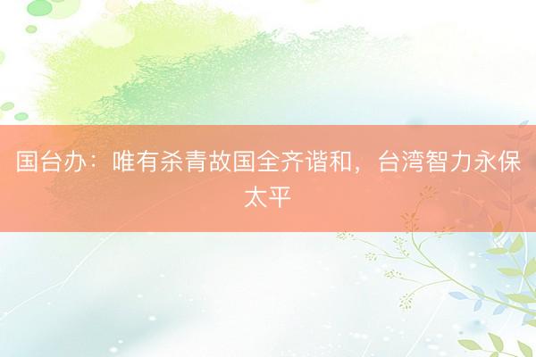 国台办：唯有杀青故国全齐谐和，台湾智力永保太平