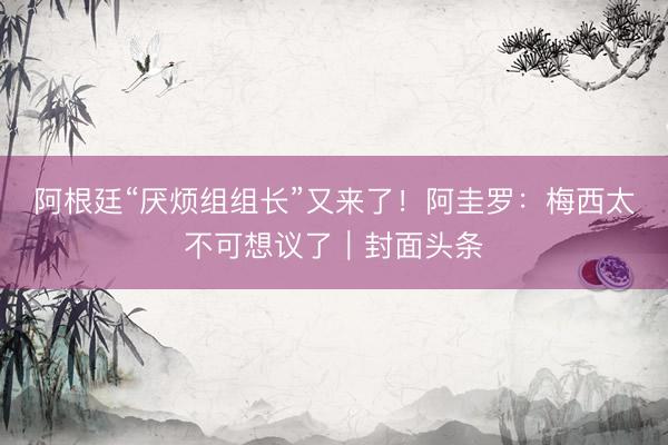 阿根廷“厌烦组组长”又来了！阿圭罗：梅西太不可想议了｜封面头条