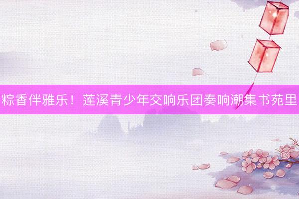 粽香伴雅乐！莲溪青少年交响乐团奏响潮集书苑里