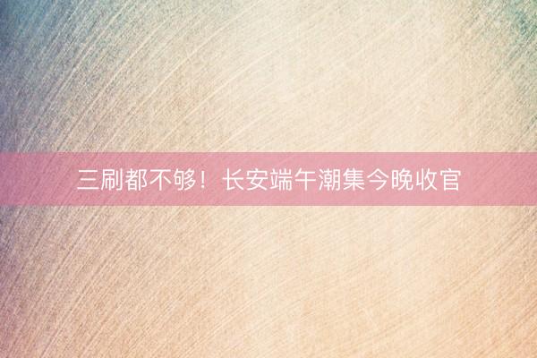 三刷都不够！长安端午潮集今晚收官