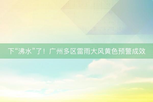 下“沸水”了！广州多区雷雨大风黄色预警成效