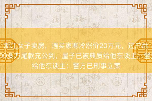 浙江女子卖房，遇买家寒冷涨价20万元，过户后透澈傻眼：200多万尾款充公到，屋子已被典质给他东谈主；警方已刑事立案