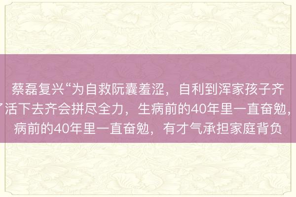 蔡磊复兴“为自救阮囊羞涩，自利到浑家孩子齐不顾”：任何生命为了活下去齐会拼尽全力，生病前的40年里一直奋勉，有才气承担家庭背负